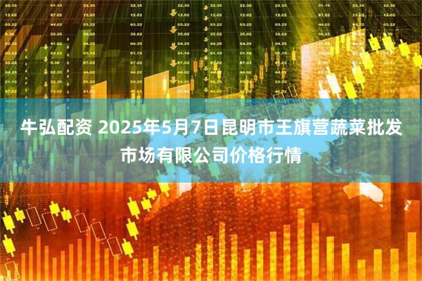 牛弘配资 2025年5月7日昆明市王旗营蔬菜批发市场有限公司价格行情
