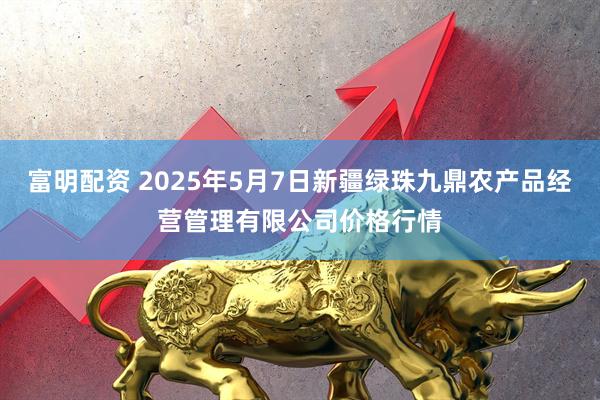 富明配资 2025年5月7日新疆绿珠九鼎农产品经营管理有限公司价格行情