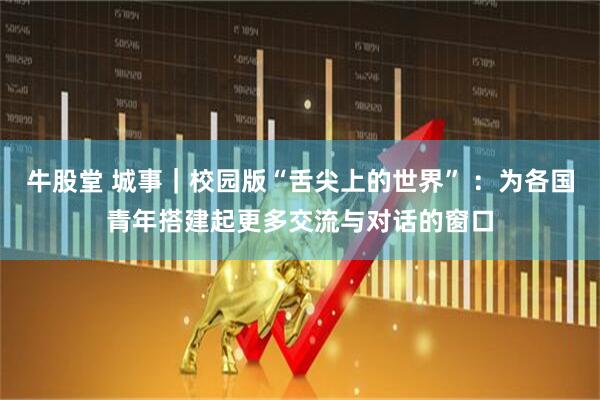 牛股堂 城事｜校园版“舌尖上的世界” ：为各国青年搭建起更多交流与对话的窗口