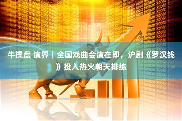 牛操盘 演界｜全国戏曲会演在即，沪剧《罗汉钱》投入热火朝天排练