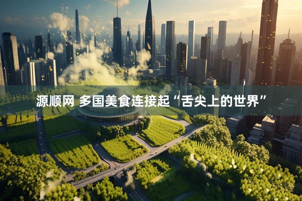 源顺网 多国美食连接起“舌尖上的世界”