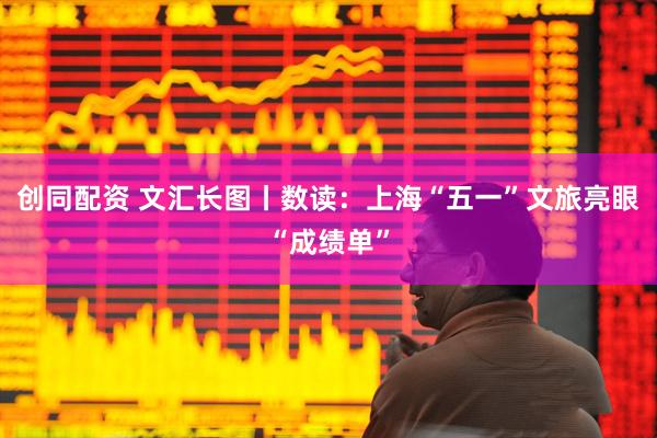 创同配资 文汇长图丨数读：上海“五一”文旅亮眼“成绩单”