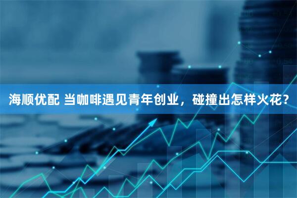 海顺优配 当咖啡遇见青年创业，碰撞出怎样火花？