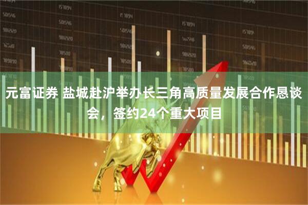 元富证券 盐城赴沪举办长三角高质量发展合作恳谈会，签约24个重大项目