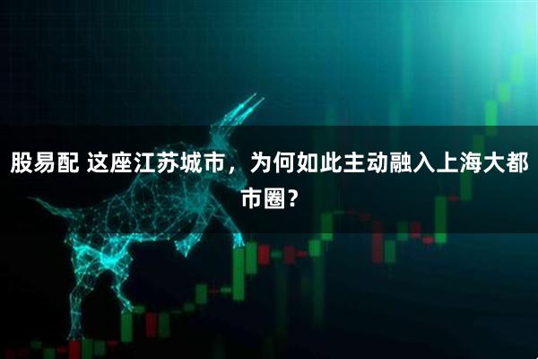 股易配 这座江苏城市，为何如此主动融入上海大都市圈？