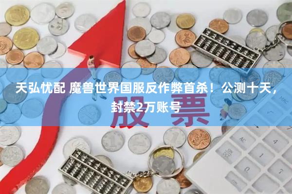 天弘忧配 魔兽世界国服反作弊首杀！公测十天，封禁2万账号