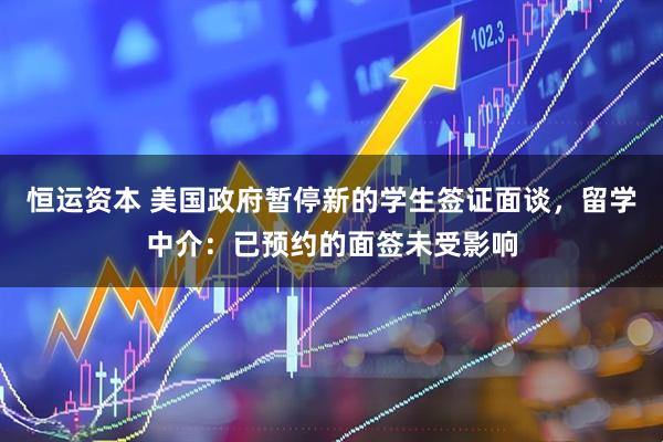 恒运资本 美国政府暂停新的学生签证面谈，留学中介：已预约的面签未受影响