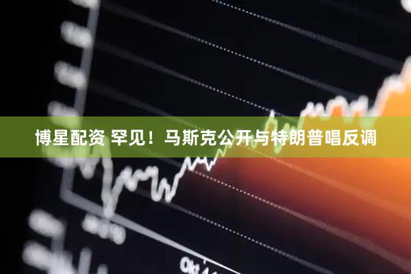 博星配资 罕见！马斯克公开与特朗普唱反调