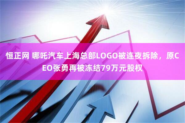 恒正网 哪吒汽车上海总部LOGO被连夜拆除，原CEO张勇再被冻结79万元股权