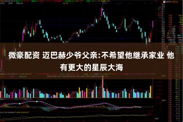 微豪配资 迈巴赫少爷父亲:不希望他继承家业 他有更大的星辰大海
