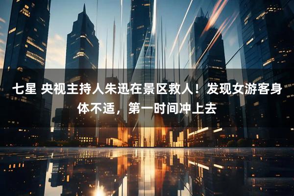 七星 央视主持人朱迅在景区救人！发现女游客身体不适，第一时间冲上去