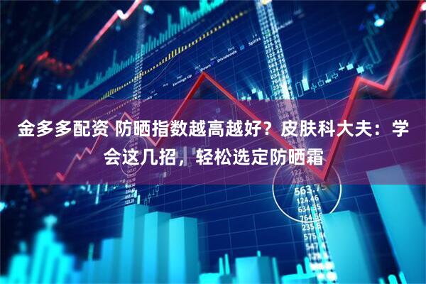 金多多配资 防晒指数越高越好？皮肤科大夫：学会这几招，轻松选定防晒霜