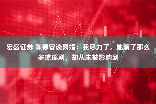 宏盛证券 陈德容谈离婚：我尽力了。她演了那么多琼瑶剧，却从未被影响到