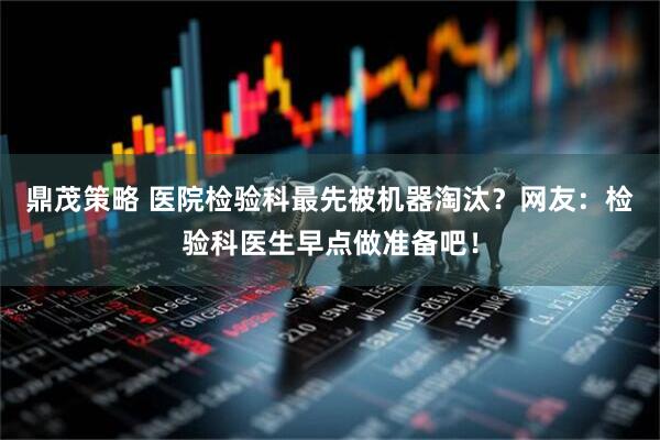 鼎茂策略 医院检验科最先被机器淘汰？网友：检验科医生早点做准备吧！