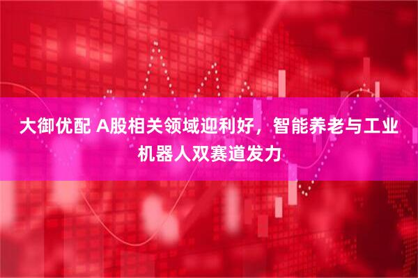 大御优配 A股相关领域迎利好，智能养老与工业机器人双赛道发力
