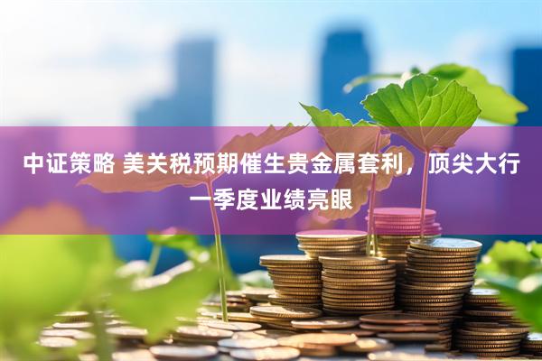 中证策略 美关税预期催生贵金属套利，顶尖大行一季度业绩亮眼