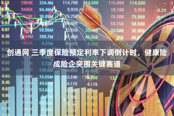 创通网 三季度保险预定利率下调倒计时，健康险成险企突围关键赛道