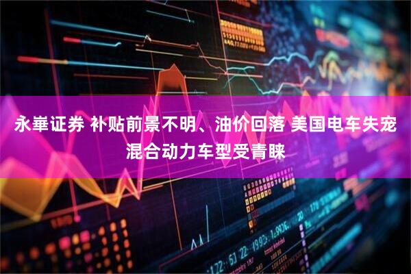 永崋证券 补贴前景不明、油价回落 美国电车失宠混合动力车型受青睐