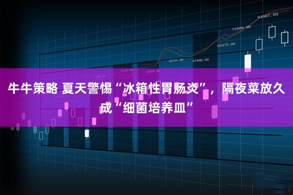 牛牛策略 夏天警惕“冰箱性胃肠炎”，隔夜菜放久成“细菌培养皿”