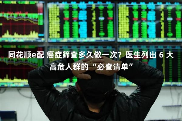 同花顺e配 癌症筛查多久做一次？医生列出 6 大高危人群的 “必查清单”