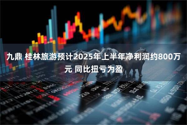 九鼎 桂林旅游预计2025年上半年净利润约800万元 同比扭亏为盈