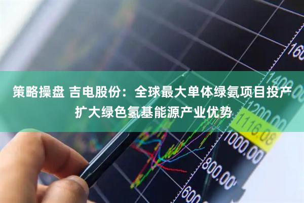 策略操盘 吉电股份：全球最大单体绿氨项目投产 扩大绿色氢基能源产业优势