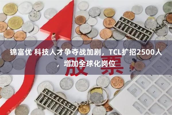 锦富优 科技人才争夺战加剧，TCL扩招2500人，增加全球化岗位