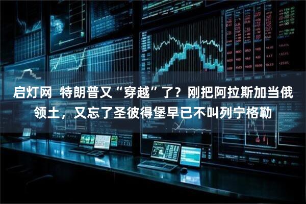 启灯网  特朗普又“穿越”了？刚把阿拉斯加当俄领土，又忘了圣彼得堡早已不叫列宁格勒