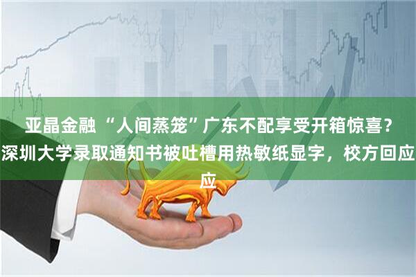 亚晶金融 “人间蒸笼”广东不配享受开箱惊喜？深圳大学录取通知书被吐槽用热敏纸显字，校方回应