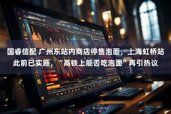 国睿信配 广州东站内商店停售泡面，上海虹桥站此前已实施，“高铁上能否吃泡面”再引热议