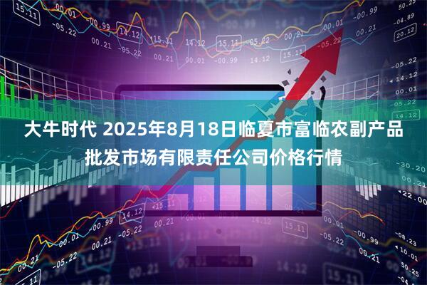 大牛时代 2025年8月18日临夏市富临农副产品批发市场有限责任公司价格行情