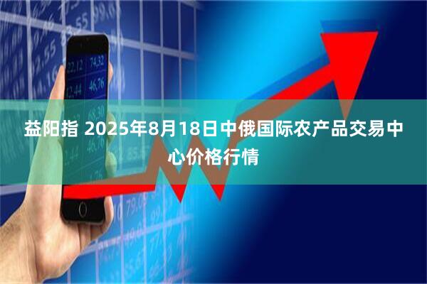 益阳指 2025年8月18日中俄国际农产品交易中心价格行情