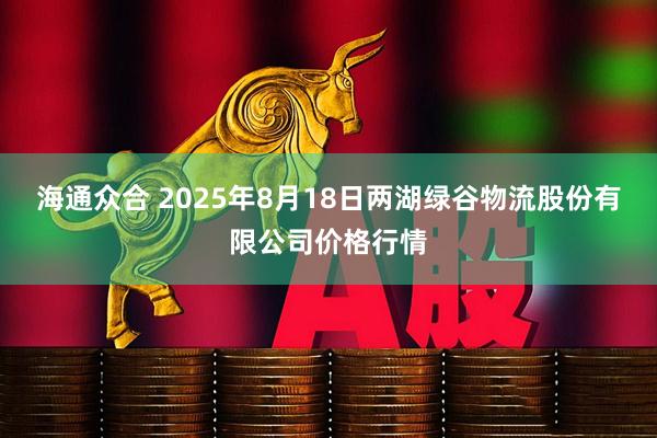 海通众合 2025年8月18日两湖绿谷物流股份有限公司价格行情