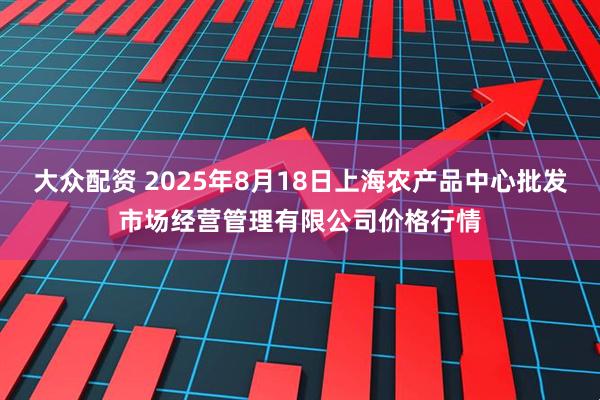 大众配资 2025年8月18日上海农产品中心批发市场经营管理有限公司价格行情