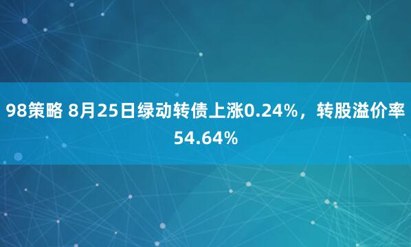 98策略 8月25日绿动转债上涨0.24%，转股溢价率54.64%