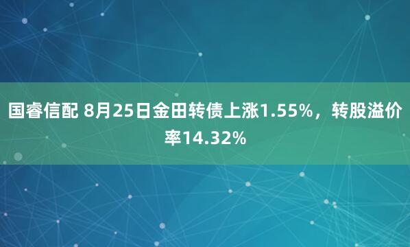 国睿信配 8月25日金田转债上涨1.55%，转股溢价率14.32%