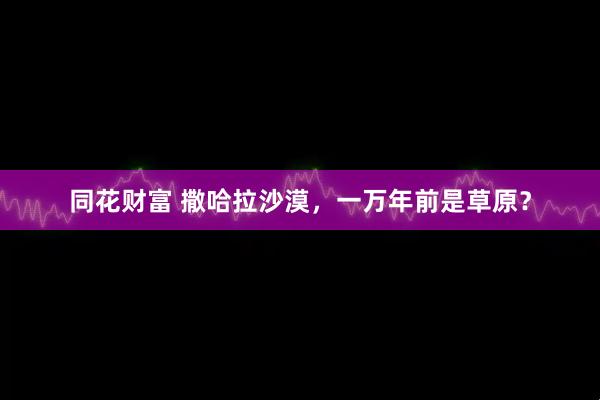 同花财富 撒哈拉沙漠，一万年前是草原？