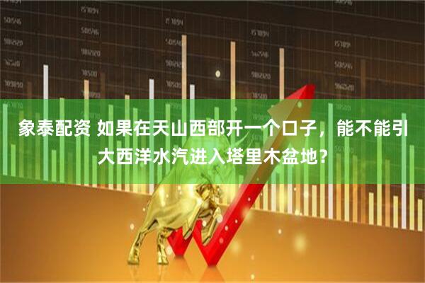 象泰配资 如果在天山西部开一个口子，能不能引大西洋水汽进入塔里木盆地？