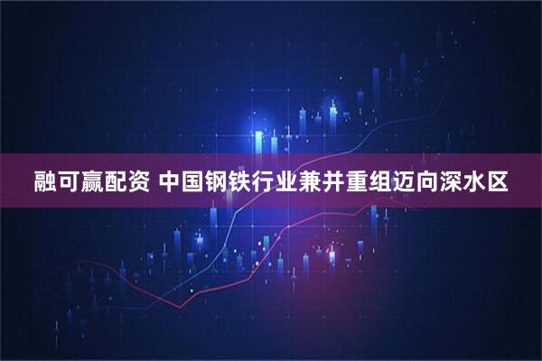 融可赢配资 中国钢铁行业兼并重组迈向深水区