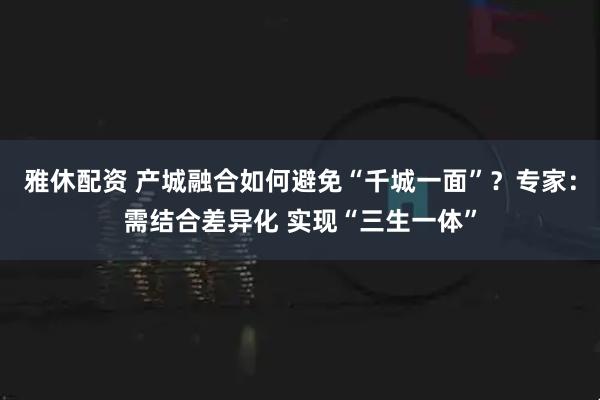 雅休配资 产城融合如何避免“千城一面”？专家：需结合差异化 实现“三生一体”