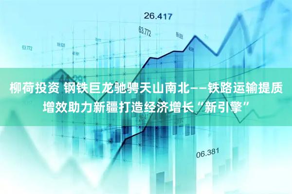 柳荷投资 钢铁巨龙驰骋天山南北——铁路运输提质增效助力新疆打造经济增长“新引擎”