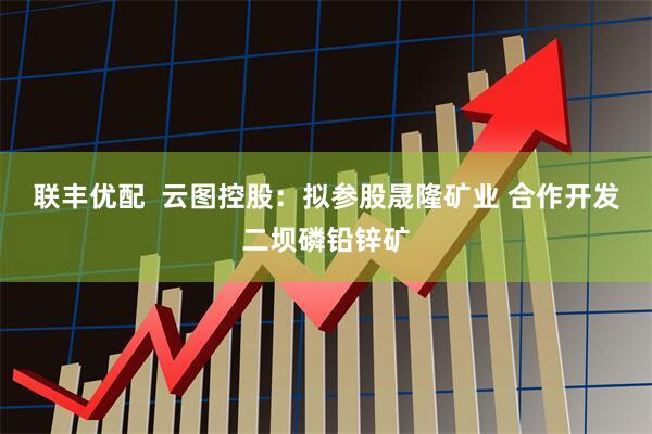 联丰优配  云图控股：拟参股晟隆矿业 合作开发二坝磷铅锌矿