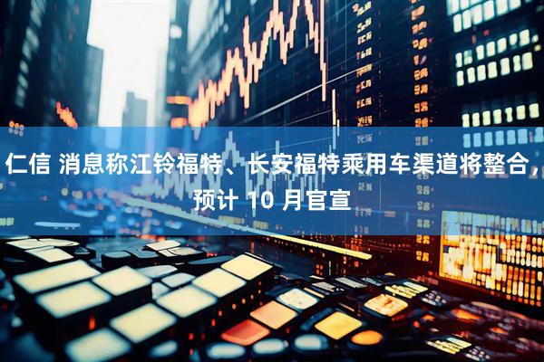 仁信 消息称江铃福特、长安福特乘用车渠道将整合，预计 10 月官宣