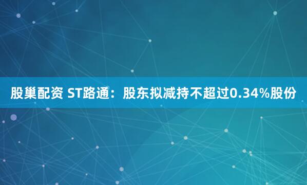 股巢配资 ST路通：股东拟减持不超过0.34%股份