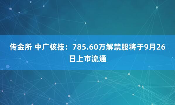 传金所 中广核技：785.60万解禁股将于9月26日上市流通