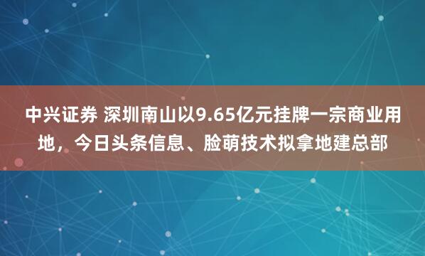 中兴证券 深圳南山以9.65亿元挂牌一宗商业用地，今日头条信息、脸萌技术拟拿地建总部