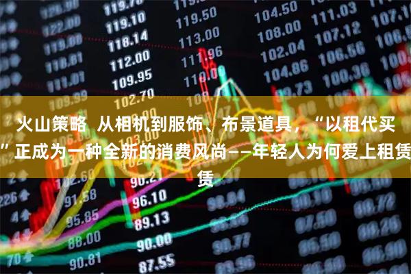 火山策略  从相机到服饰、布景道具，“以租代买”正成为一种全新的消费风尚——年轻人为何爱上租赁