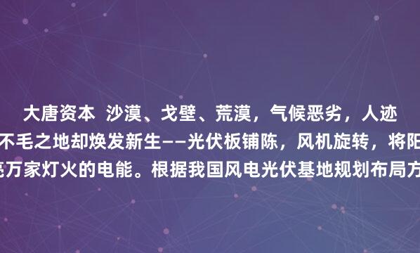 大唐资本  沙漠、戈壁、荒漠，气候恶劣，人迹罕至。可近几年，这些不毛之地却焕发新生——光伏板铺陈，风机旋转，将阳光和气流转化为点亮万家灯火的电能。根据我国风电光伏基地规划布局方案，至2030年，这些新能源基地总装机规模将达4.55亿千瓦，大约相当于20个三峡水电站的总装机容量——我国的超级新能源基地，藏身何处