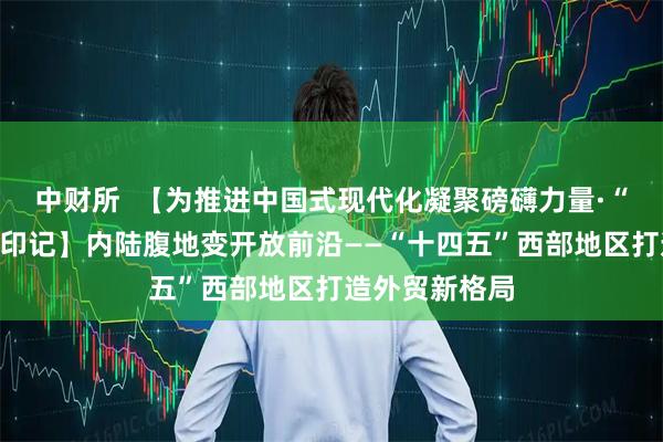 中财所  【为推进中国式现代化凝聚磅礴力量·“十四五”铿锵印记】内陆腹地变开放前沿——“十四五”西部地区打造外贸新格局