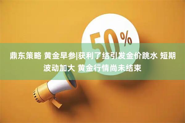 鼎东策略 黄金早参|获利了结引发金价跳水 短期波动加大 黄金行情尚未结束